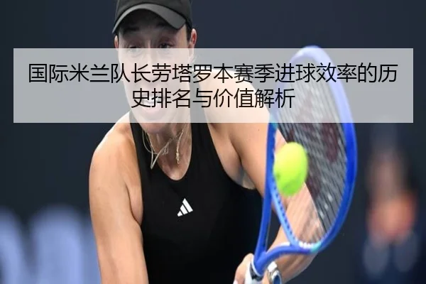 国际米兰队长劳塔罗本赛季进球效率的历史排名与价值解析