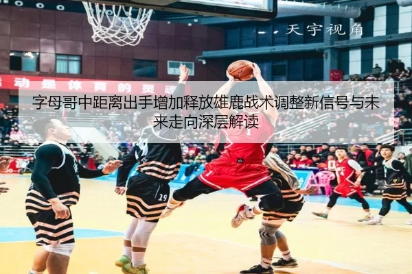 字母哥中距离出手增加释放雄鹿战术调整新信号与未来走向深层解读