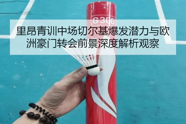 里昂青训中场切尔基爆发潜力与欧洲豪门转会前景深度解析观察