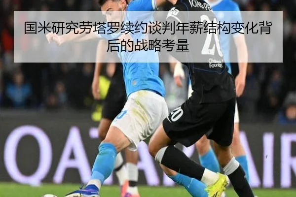 国米研究劳塔罗续约谈判年薪结构变化背后的战略考量