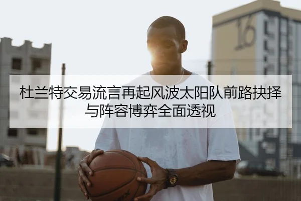 杜兰特交易流言再起风波太阳队前路抉择与阵容博弈全面透视